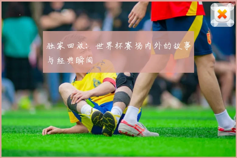 独家回放:世界杯赛场内外的故事与经典瞬间