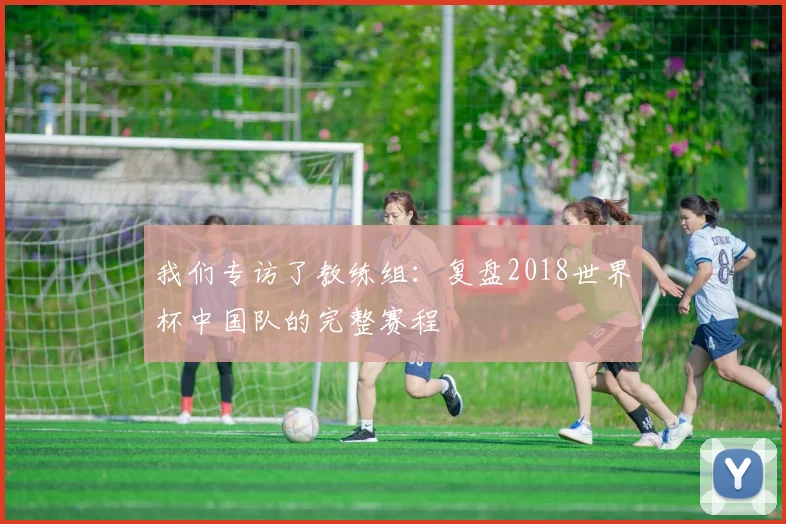 我们专访了教练组:复盘2018世界杯中国队的完整赛程