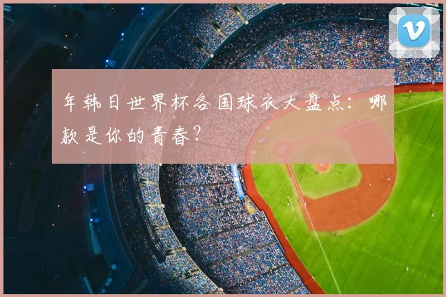 年韩日世界杯各国球衣大盘点：哪款是你的青春？