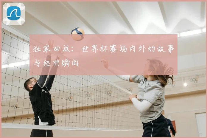 独家回放：世界杯赛场内外的故事与经典瞬间