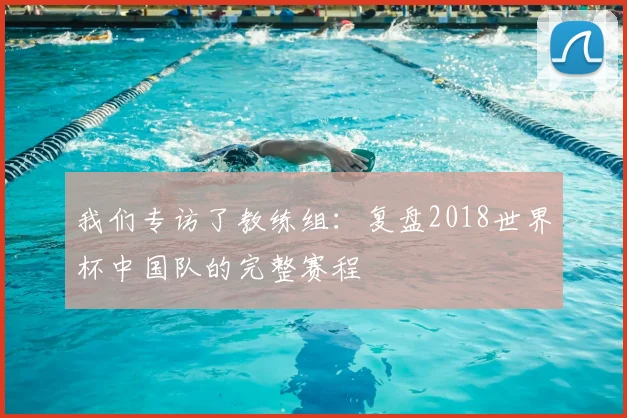 我们专访了教练组:复盘2018世界杯中国队的完整赛程