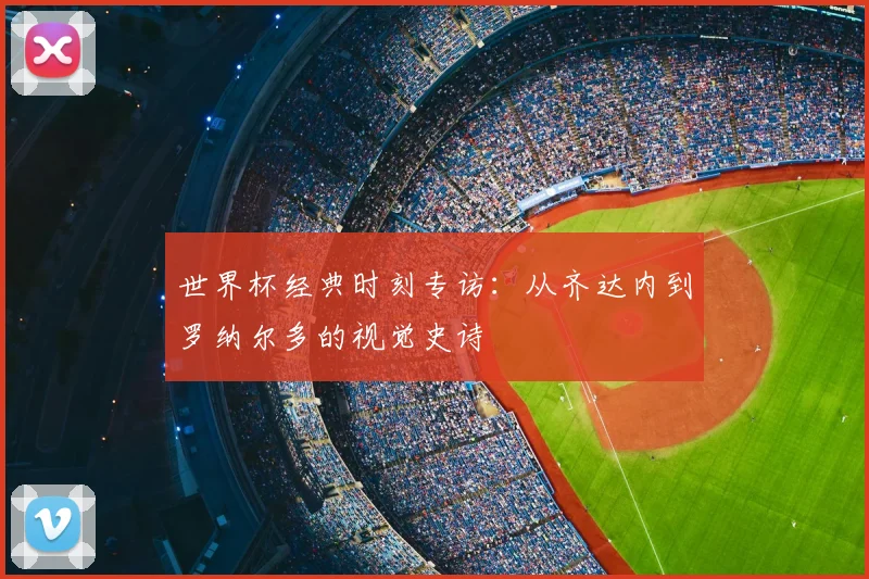 世界杯经典时刻专访：从齐达内到罗纳尔多的视觉史诗