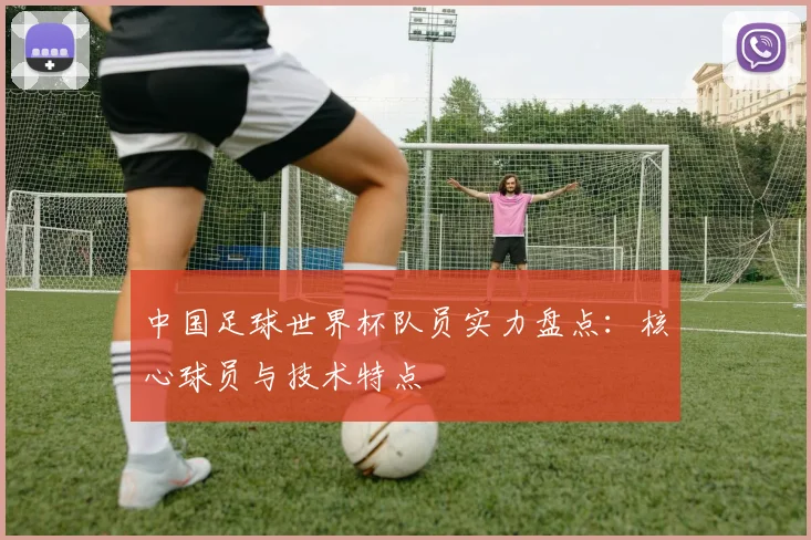 中国足球世界杯队员实力盘点：核心球员与技术特点