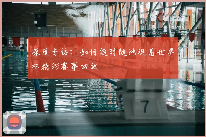 深度专访：如何随时随地观看世界杯精彩赛事回放