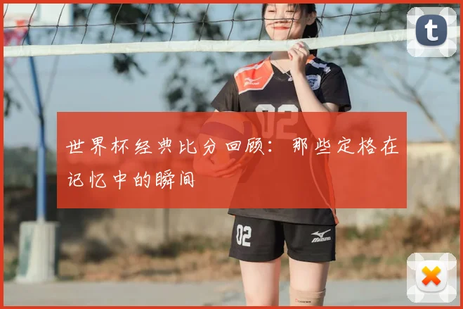 世界杯经典比分回顾:那些定格在记忆中的瞬间