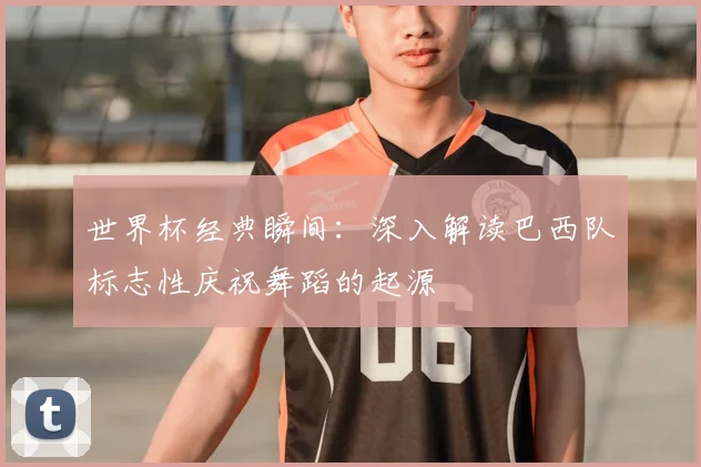 世界杯经典瞬间:深入解读巴西队标志性庆祝舞蹈的起源