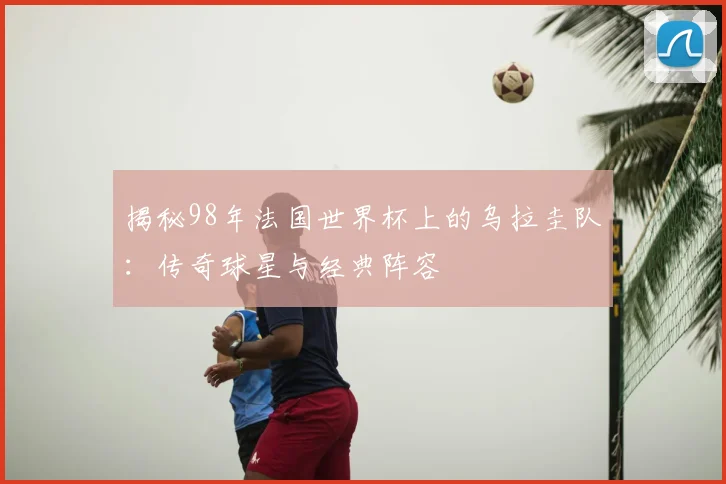 揭秘98年法国世界杯上的乌拉圭队：传奇球星与经典阵容