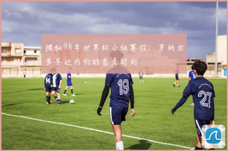 揭秘98年世界杯小组赛程：罗纳尔多齐达内们的首秀时刻