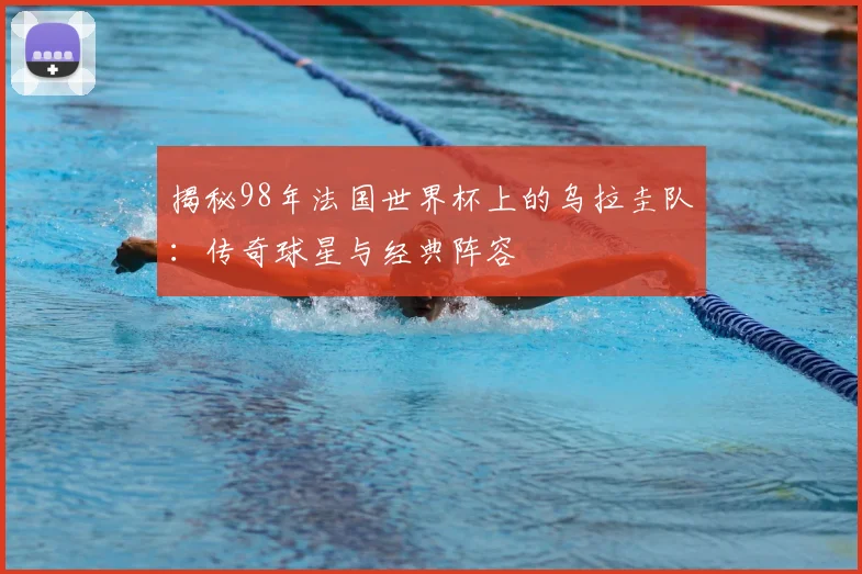 揭秘98年法国世界杯上的乌拉圭队：传奇球星与经典阵容